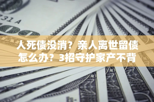 济南人死债没消？亲人离世留债怎么办？3招守护家产不背锅