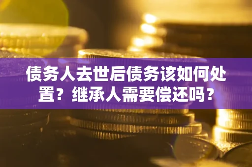 济南债务人去世后债务该如何处置？继承人需要偿还吗？