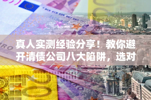 济南真人实测经验分享！教你避开清债公司八大陷阱，选对机构少走十年弯路