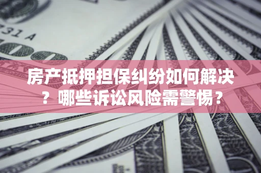 济南房产抵押担保纠纷如何解决？哪些诉讼风险需警惕？