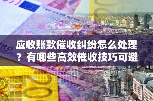 济南应收账款催收纠纷怎么处理？有哪些高效催收技巧可避免坏账？